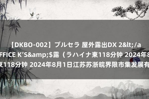 【DKBO-002】ブルセラ 屋外露出DX 2</a>2006-03-16OFFICE K’S&$露(ラハイナ東118分钟 2024年8月1日江苏苏浙皖界限市集发展有限公司价钱行情