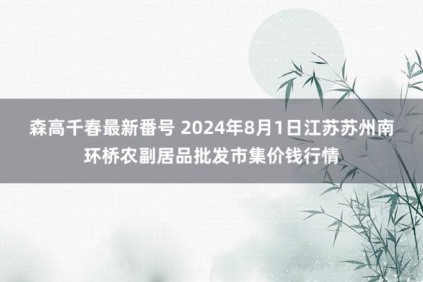 森高千春最新番号 2024年8月1日江苏苏州南环桥农副居品批发市集价钱行情