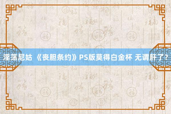 淫荡尼姑 《丧胆条约》PS版莫得白金杯 无谓肝了？