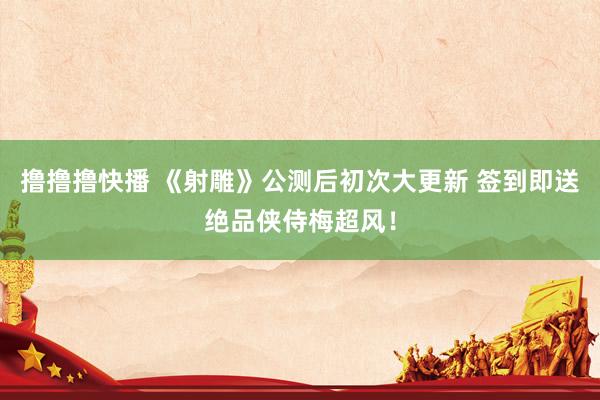 撸撸撸快播 《射雕》公测后初次大更新 签到即送绝品侠侍梅超风！