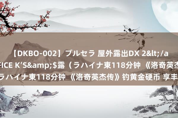 【DKBO-002】ブルセラ 屋外露出DX 2</a>2006-03-16OFFICE K’S&$露(ラハイナ東118分钟 《洛奇英杰传》钓黄金硬币 享丰厚福利