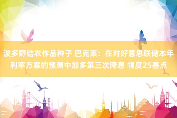 波多野结衣作品种子 巴克莱：在对好意思联储本年利率方案的预测中加多第三次降息 幅度25基点