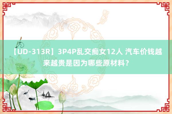 【UD-313R】3P4P乱交痴女12人 汽车价钱越来越贵是因为哪些原材料？