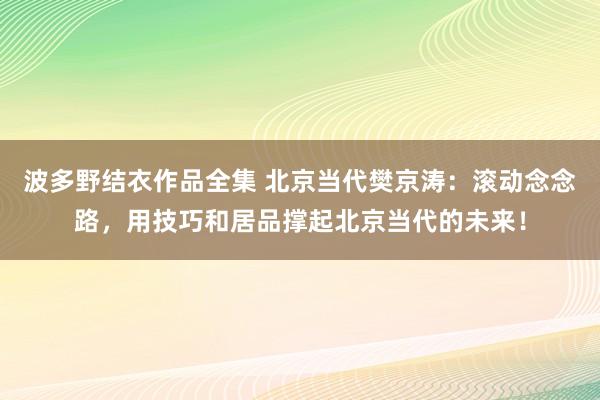 波多野结衣作品全集 北京当代樊京涛：滚动念念路，用技巧和居品撑起北京当代的未来！