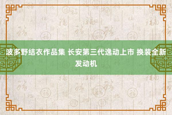 波多野结衣作品集 长安第三代逸动上市 换装全新发动机