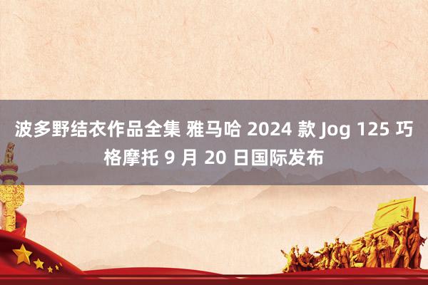 波多野结衣作品全集 雅马哈 2024 款 Jog 125 巧格摩托 9 月 20 日国际发布