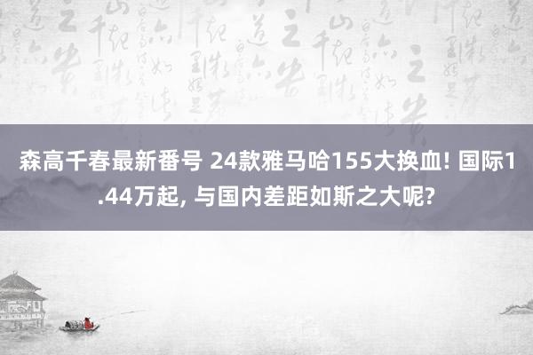森高千春最新番号 24款雅马哈155大换血! 国际1.44万起， 与国内差距如斯之大呢?