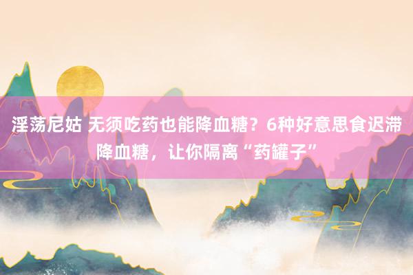 淫荡尼姑 无须吃药也能降血糖？6种好意思食迟滞降血糖，让你隔离“药罐子”