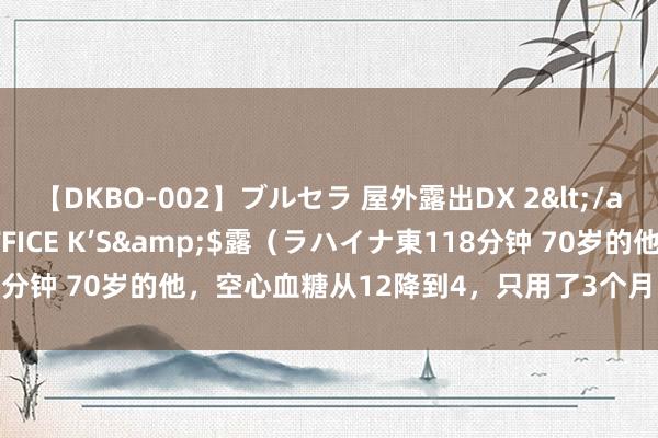 【DKBO-002】ブルセラ 屋外露出DX 2</a>2006-03-16OFFICE K’S&$露（ラハイナ東118分钟 70岁的他，空心血糖从12降到4，只用了3个月，他的5标准值得学习