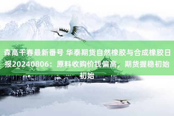 森高千春最新番号 华泰期货自然橡胶与合成橡胶日报20240806：原料收购价钱偏高，期货握稳初始