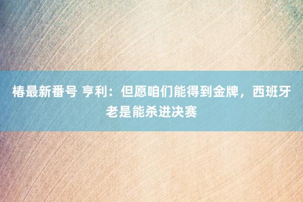 椿最新番号 亨利：但愿咱们能得到金牌，西班牙老是能杀进决赛