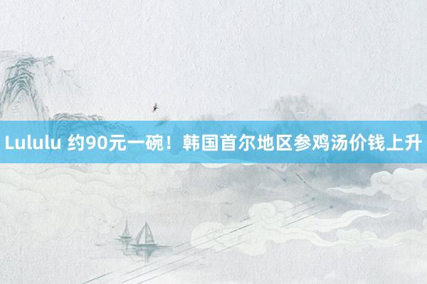 Lululu 约90元一碗！韩国首尔地区参鸡汤价钱上升