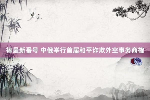 椿最新番号 中俄举行首届和平诈欺外空事务商榷
