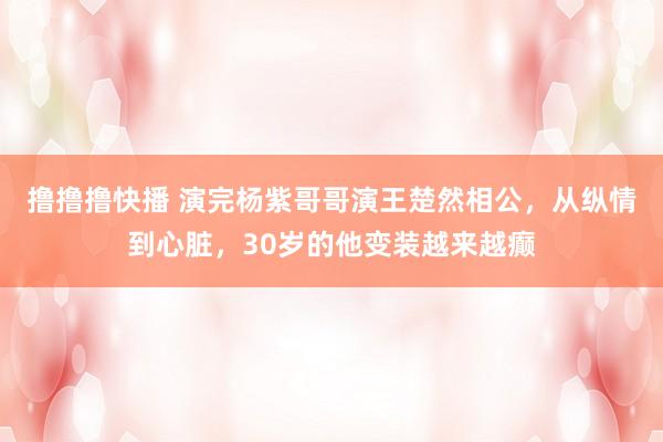 撸撸撸快播 演完杨紫哥哥演王楚然相公，从纵情到心脏，30岁的他变装越来越癫