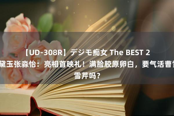 【UD-308R】デジモ痴女 The BEST 2 新版林黛玉张淼怡：亮相首映礼！满脸胶原卵白，要气活曹雪芹吗？