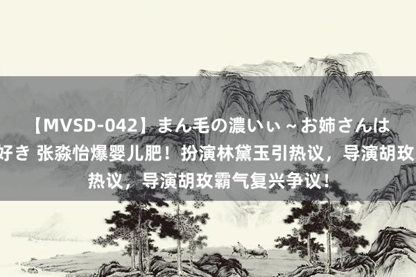 【MVSD-042】まん毛の濃いぃ～お姉さんは生中出しがお好き 张淼怡爆婴儿肥！扮演林黛玉引热议，导演胡玫霸气复兴争议！