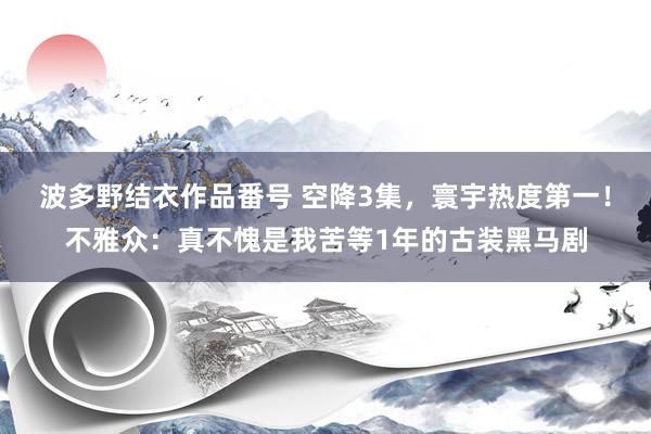 波多野结衣作品番号 空降3集，寰宇热度第一！不雅众：真不愧是我苦等1年的古装黑马剧