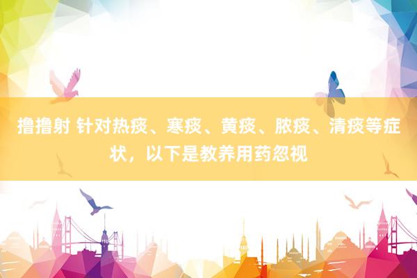 撸撸射 针对热痰、寒痰、黄痰、脓痰、清痰等症状，以下是教养用药忽视