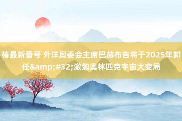椿最新番号 外洋奥委会主席巴赫布告将于2025年卸任&#32;激勉奥林匹克宇宙大变局