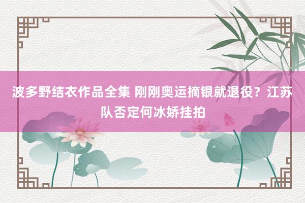 波多野结衣作品全集 刚刚奥运摘银就退役？江苏队否定何冰娇挂拍