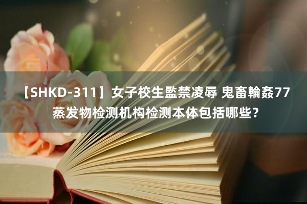 【SHKD-311】女子校生監禁凌辱 鬼畜輪姦77 蒸发物检测机构检测本体包括哪些？