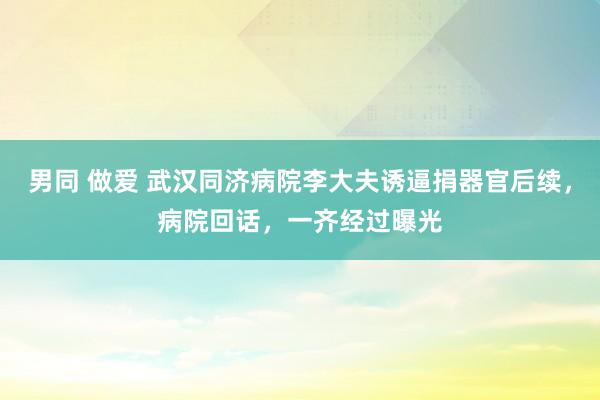 男同 做爱 武汉同济病院李大夫诱逼捐器官后续，病院回话，一齐经过曝光