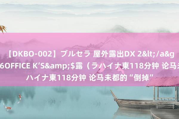 【DKBO-002】ブルセラ 屋外露出DX 2</a>2006-03-16OFFICE K’S&$露（ラハイナ東118分钟 论马未都的“倒掉”
