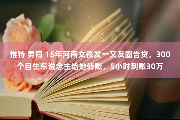 推特 男同 15年河南女孩发一又友圈告贷，300个目生东说念主给她转账，5小时到账30万