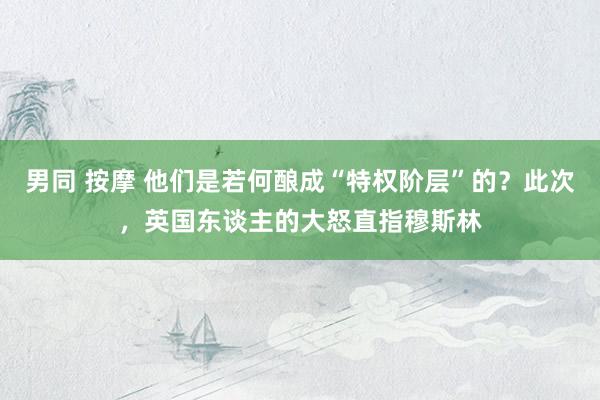 男同 按摩 他们是若何酿成“特权阶层”的？此次，英国东谈主的大怒直指穆斯林