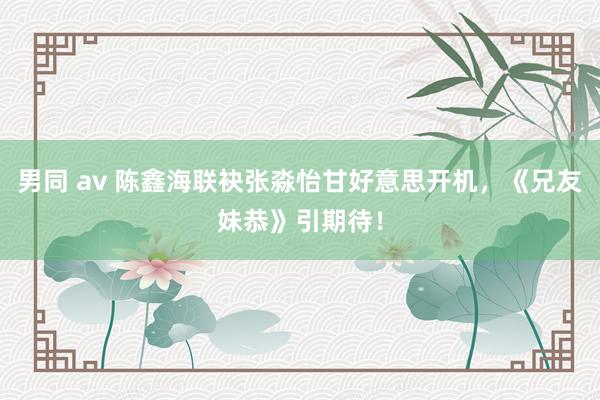 男同 av 陈鑫海联袂张淼怡甘好意思开机，《兄友妹恭》引期待！