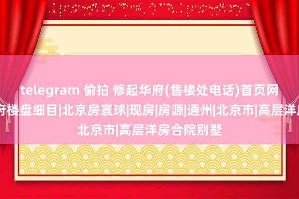 telegram 偷拍 修起华府(售楼处电话)首页网站|修起华府楼盘细目|北京房寰球|现房|房源|通州|北京市|高层洋房合院别墅