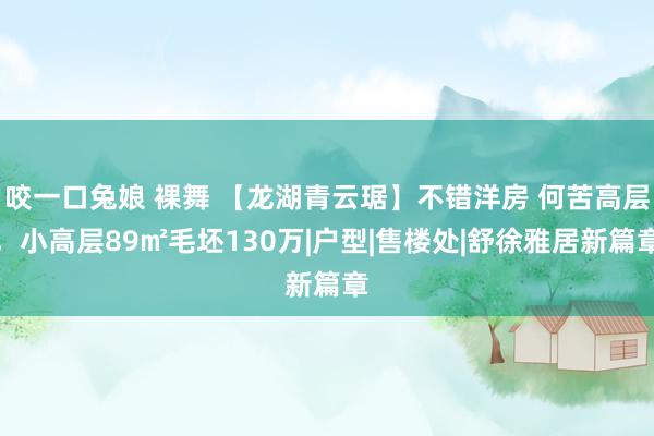 咬一口兔娘 裸舞 【龙湖青云琚】不错洋房 何苦高层，小高层89㎡毛坯130万|户型|售楼处|舒徐雅居新篇章