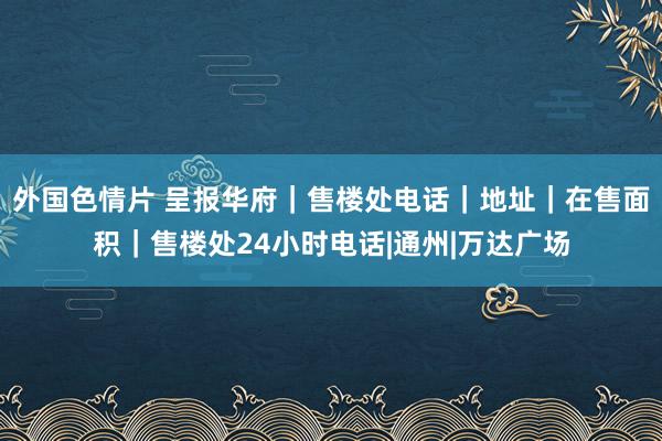 外国色情片 呈报华府｜售楼处电话｜地址｜在售面积｜售楼处24小时电话|通州|万达广场
